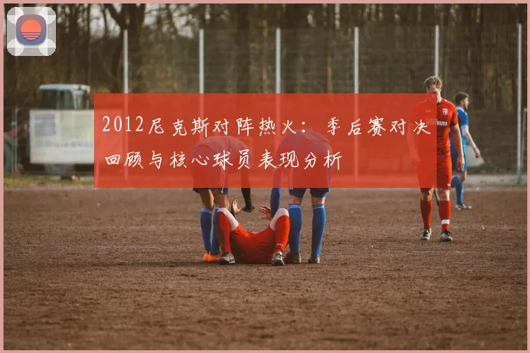 2012尼克斯对阵热火：季后赛对决回顾与核心球员表现分析
