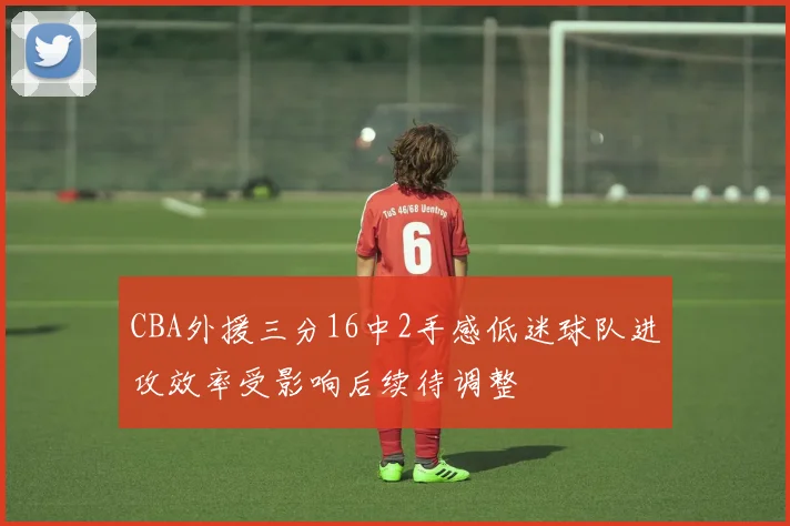 CBA外援三分16中2手感低迷球队进攻效率受影响后续待调整