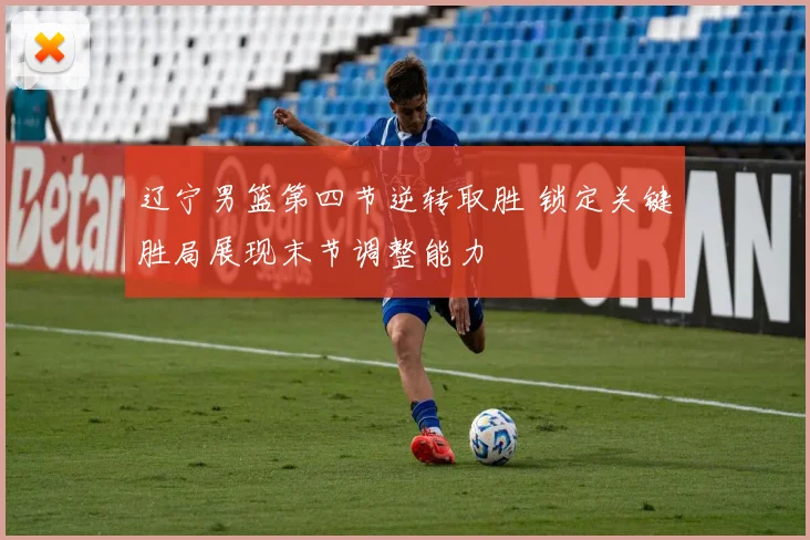 辽宁男篮第四节逆转取胜 锁定关键胜局展现末节调整能力