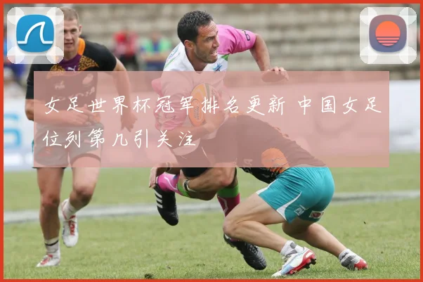 女足世界杯冠军排名更新 中国女足位列第几引关注