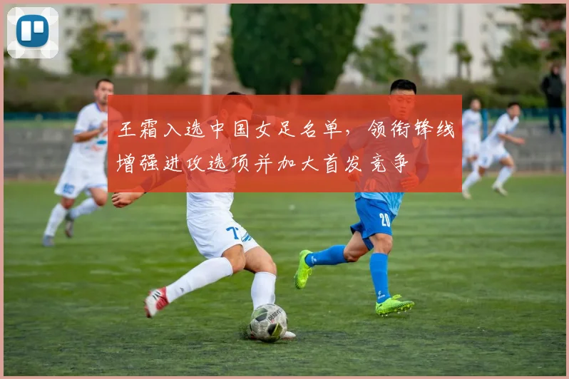 王霜入选中国女足名单，领衔锋线增强进攻选项并加大首发竞争