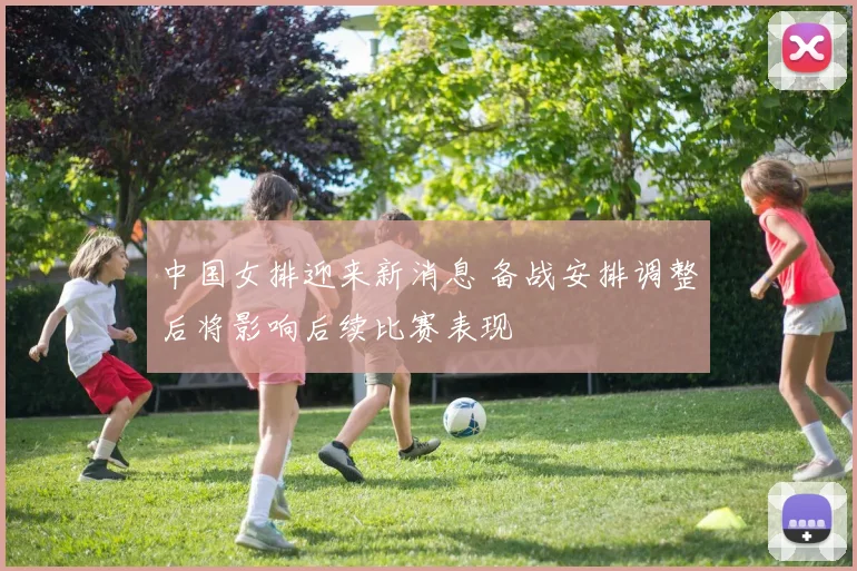 中国女排迎来新消息 备战安排调整后将影响后续比赛表现