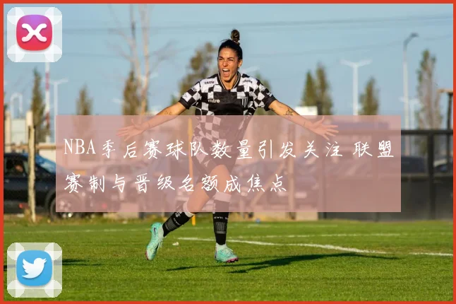 NBA季后赛球队数量引发关注 联盟赛制与晋级名额成焦点