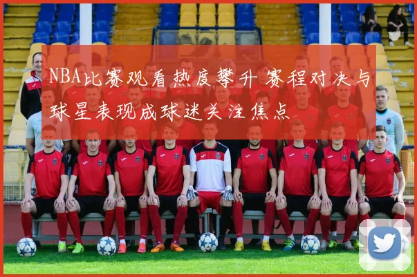 NBA比赛观看热度攀升 赛程对决与球星表现成球迷关注焦点