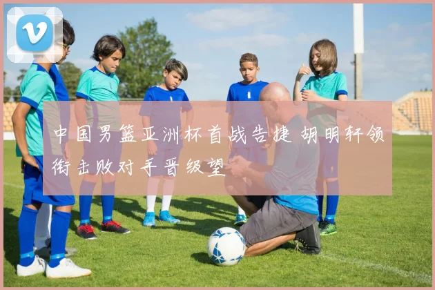 中国男篮亚洲杯首战告捷 胡明轩领衔击败对手晋级望