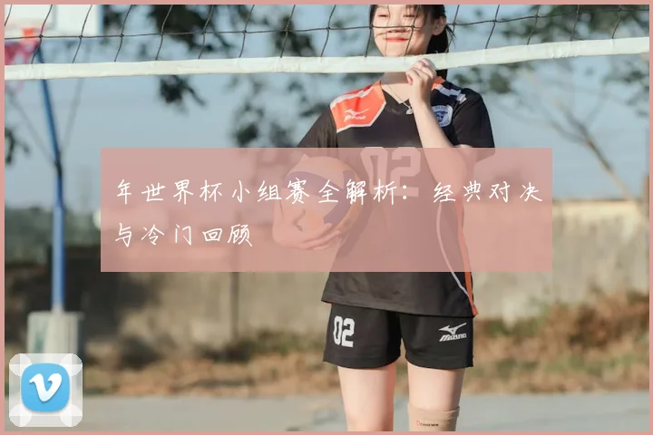 年世界杯小组赛全解析:经典对决与冷门回顾