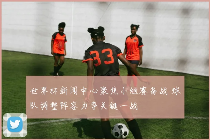 世界杯新闻中心聚焦小组赛备战 球队调整阵容力争关键一战