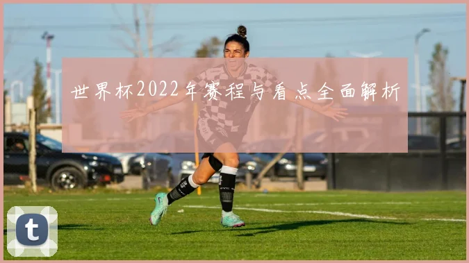 世界杯2022年赛程与看点全面解析