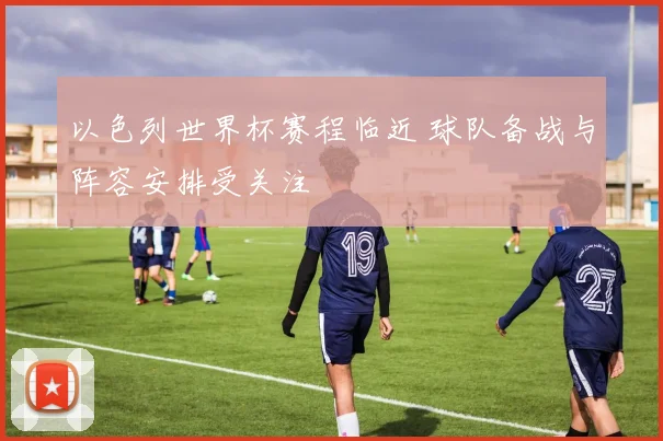 以色列世界杯赛程临近 球队备战与阵容安排受关注