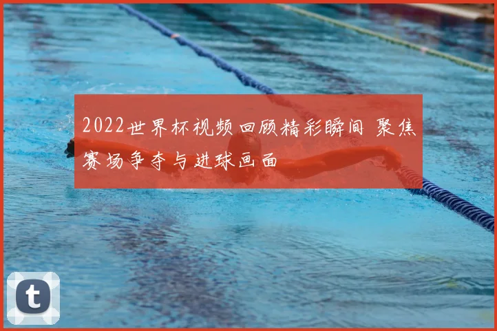2022世界杯视频回顾精彩瞬间 聚焦赛场争夺与进球画面