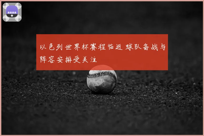 以色列世界杯赛程临近 球队备战与阵容安排受关注