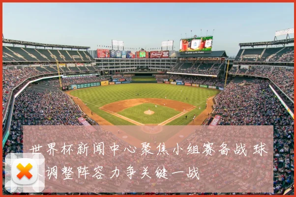 世界杯新闻中心聚焦小组赛备战 球队调整阵容力争关键一战