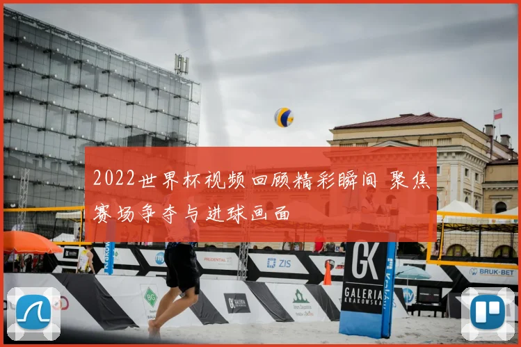 2022世界杯视频回顾精彩瞬间 聚焦赛场争夺与进球画面