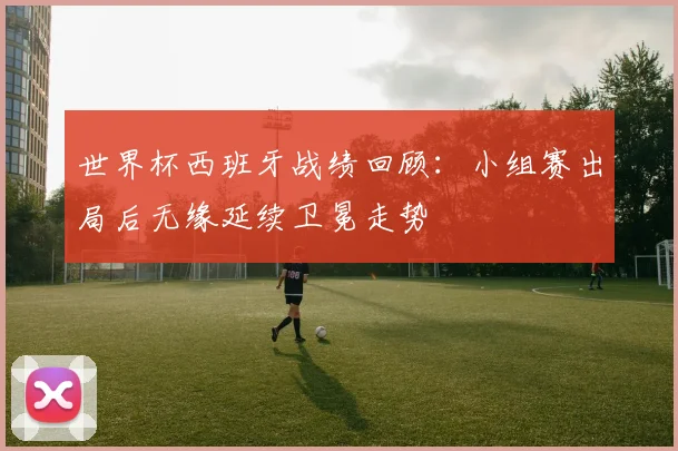 世界杯西班牙战绩回顾：小组赛出局后无缘延续卫冕走势