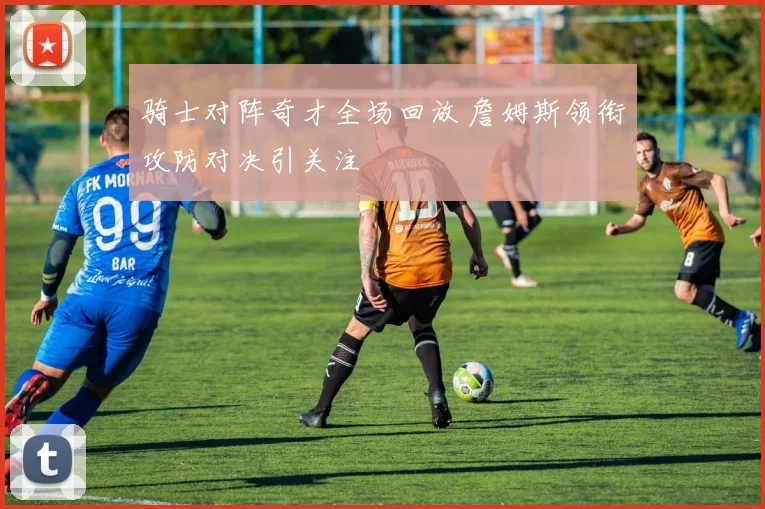 骑士对阵奇才全场回放 詹姆斯领衔攻防对决引关注
