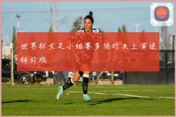 世界杯女足小组赛多场对决上演逆转好戏