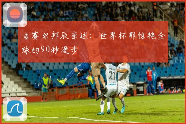 吉赛尔邦辰亲述：世界杯那惊艳全球的90秒漫步