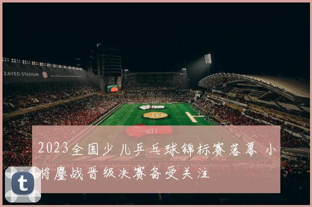 2023全国少儿乒乓球锦标赛落幕 小将鏖战晋级决赛备受关注