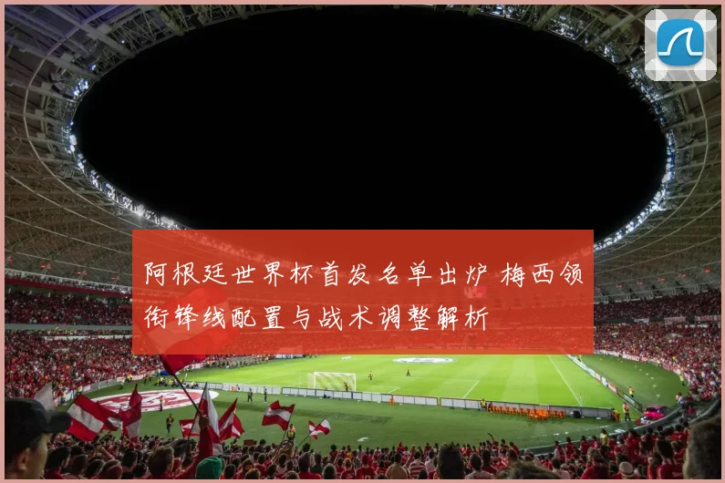 阿根廷世界杯首发名单出炉 梅西领衔锋线配置与战术调整解析