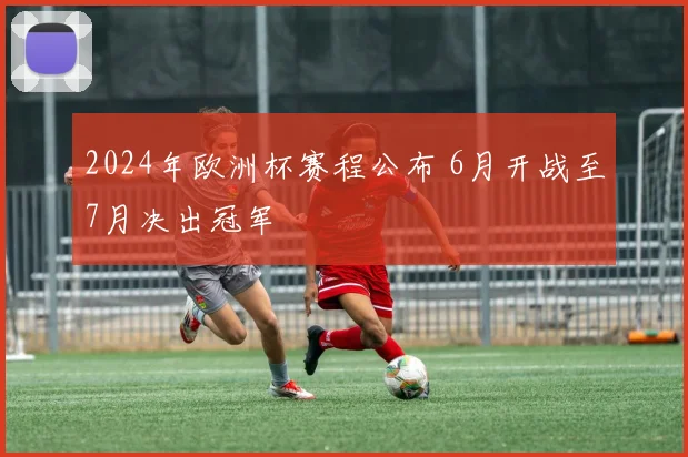 2024年欧洲杯赛程公布 6月开战至7月决出冠军