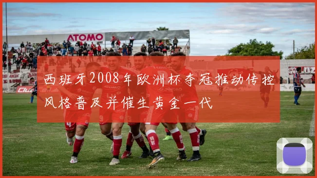 西班牙2008年欧洲杯夺冠推动传控风格普及并催生黄金一代