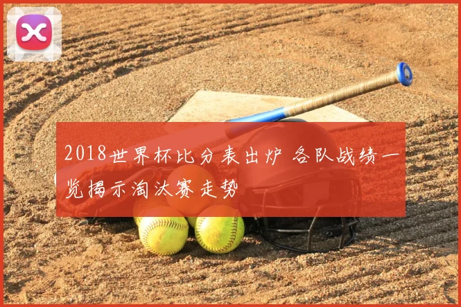 2018世界杯比分表出炉 各队战绩一览揭示淘汰赛走势