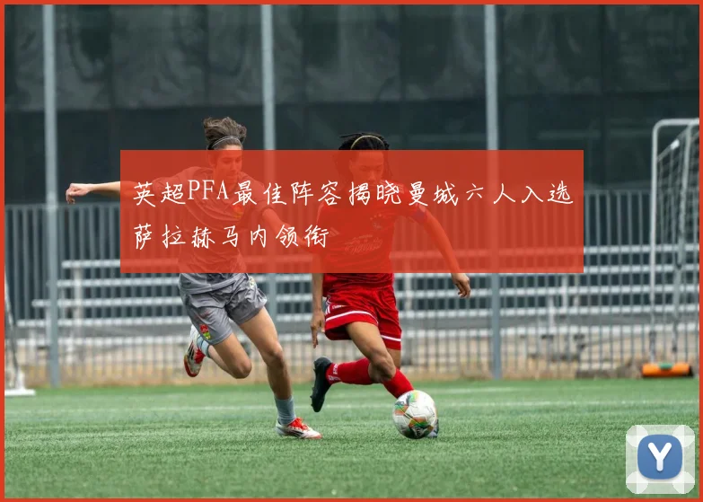 英超PFA最佳阵容揭晓曼城六人入选萨拉赫马内领衔