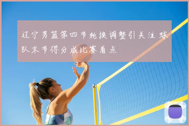 辽宁男篮第四节轮换调整引关注 球队末节得分成比赛看点