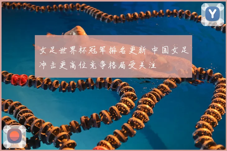 女足世界杯冠军排名更新 中国女足冲击更高位竞争格局受关注