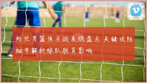 约旦男篮焦点战表现盘点 关键攻防细节解析球队胜负影响