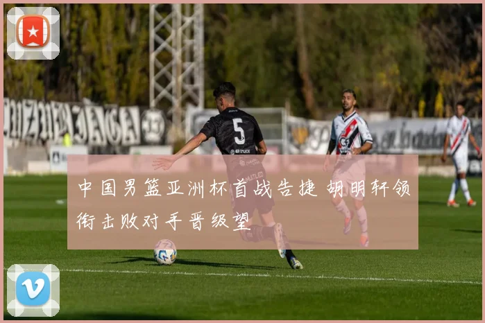 中国男篮亚洲杯首战告捷 胡明轩领衔击败对手晋级望