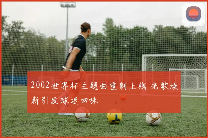 2002世界杯主题曲重制上线 老歌焕新引发球迷回味