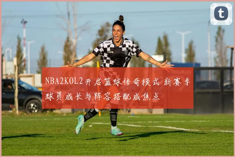 NBA2KOL2开启篮球传奇模式 新赛季球员成长与阵容搭配成焦点