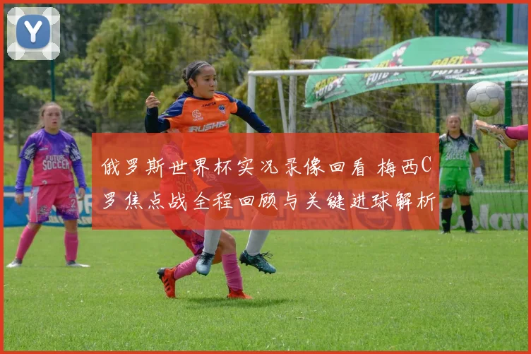 俄罗斯世界杯实况录像回看 梅西C罗焦点战全程回顾与关键进球解析