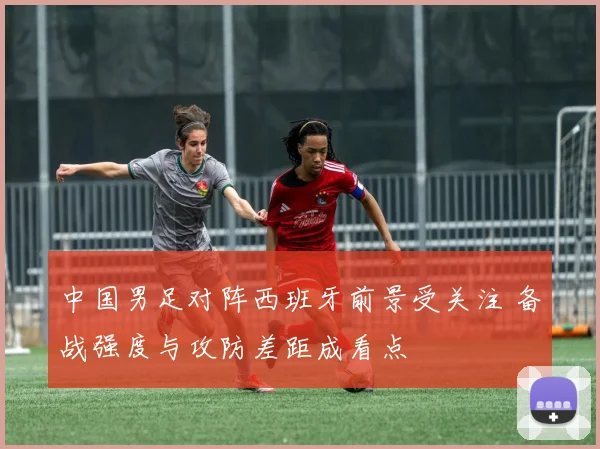 中国男足对阵西班牙前景受关注 备战强度与攻防差距成看点