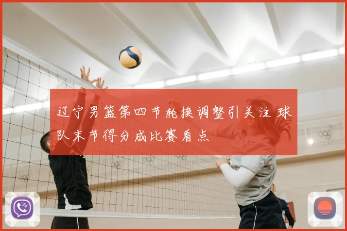 辽宁男篮第四节轮换调整引关注 球队末节得分成比赛看点