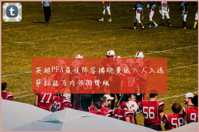 英超PFA最佳阵容揭晓曼城六人入选萨拉赫马内领衔锋线