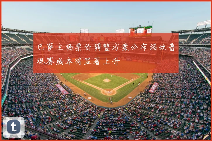 巴萨主场票价调整方案公布诺坎普观赛成本将显著上升