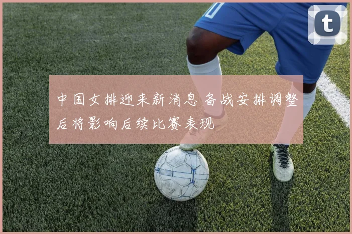 中国女排迎来新消息 备战安排调整后将影响后续比赛表现