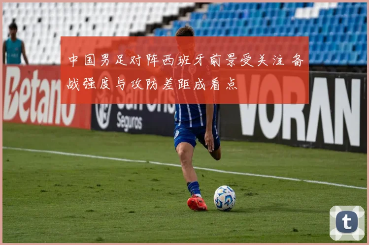 中国男足对阵西班牙前景受关注 备战强度与攻防差距成看点