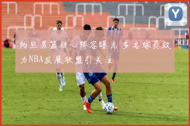 约旦男篮核心阵容曝光 多名球员效力NBA发展联盟引关注