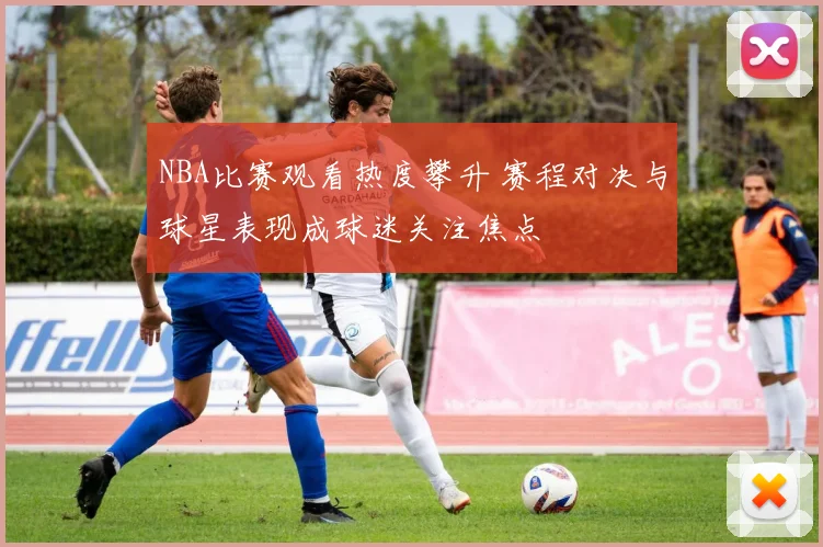 NBA比赛观看热度攀升 赛程对决与球星表现成球迷关注焦点