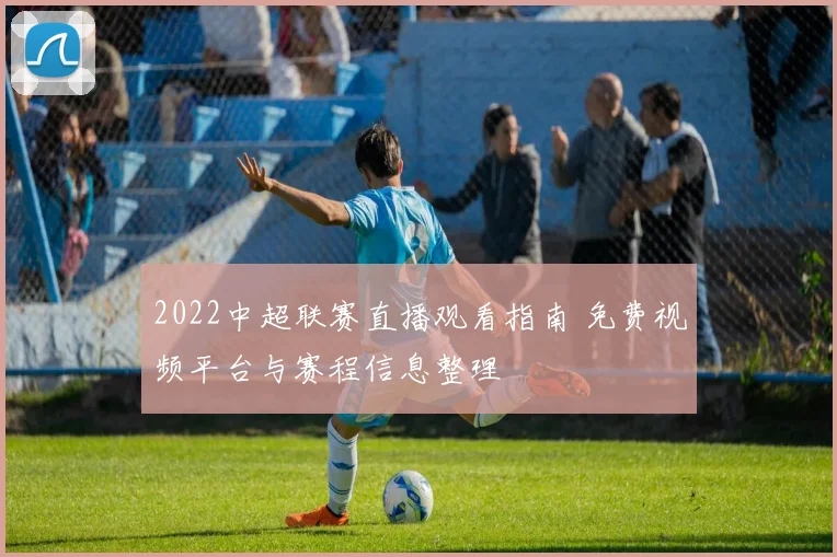 2022中超联赛直播观看指南 免费视频平台与赛程信息整理