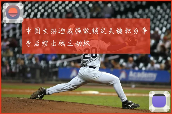 中国女排迎战强敌锁定关键积分争夺后续出线主动权