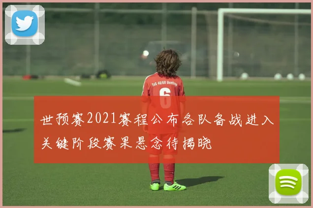 世预赛2021赛程公布各队备战进入关键阶段赛果悬念待揭晓