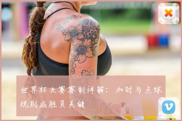 世界杯决赛赛制详解：加时与点球规则成胜负关键