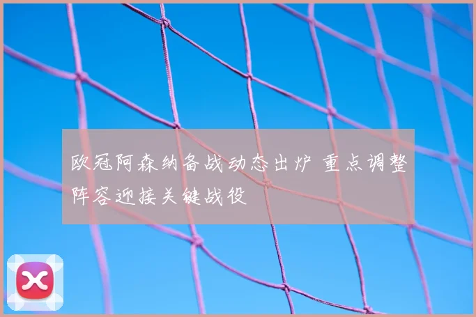 欧冠阿森纳备战动态出炉 重点调整阵容迎接关键战役