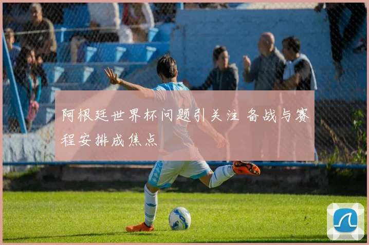 阿根廷世界杯问题引关注 备战与赛程安排成焦点