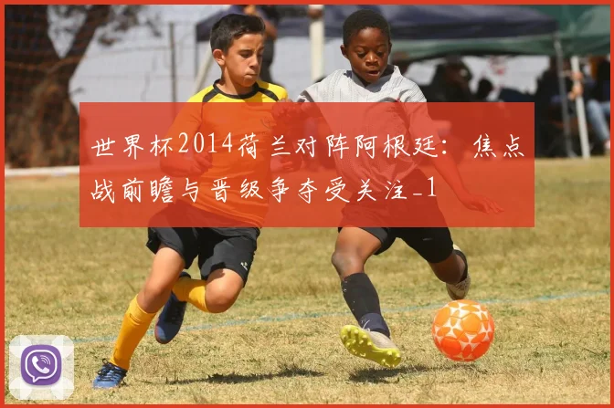世界杯2014荷兰对阵阿根廷:焦点战前瞻与晋级争夺受关注_1