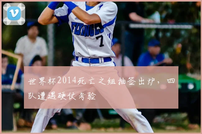 世界杯2014死亡之组抽签出炉,四队遭遇硬仗考验